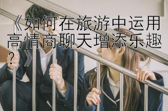 《如何在旅游中运用高情商聊天增添乐趣？》