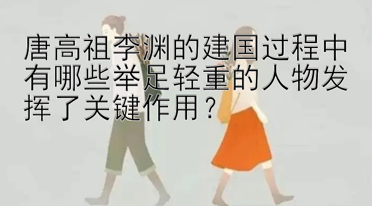 唐高祖李渊的建国过程中有哪些举足轻重的人物发挥了关键作用？