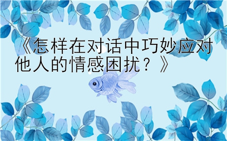 《怎样在对话中巧妙应对他人的情感困扰？》