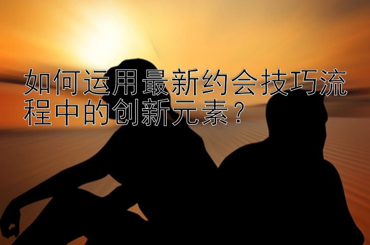 如何运用最新约会技巧流程中的创新元素？