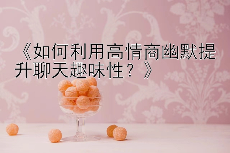 《如何利用高情商幽默提升聊天趣味性？》