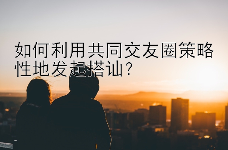 如何利用共同交友圈策略性地发起搭讪？