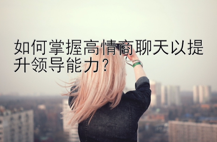 如何掌握高情商聊天以提升领导能力？