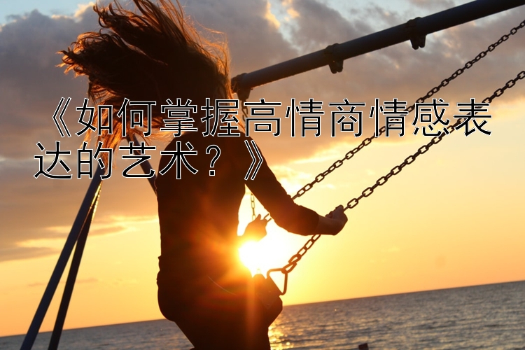 《如何掌握高情商情感表达的艺术？》