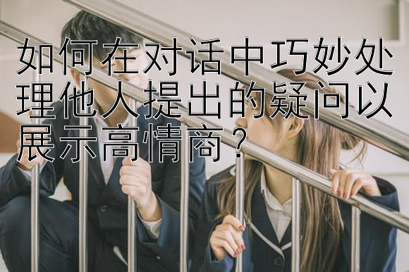 如何在对话中巧妙处理他人提出的疑问以展示高情商？