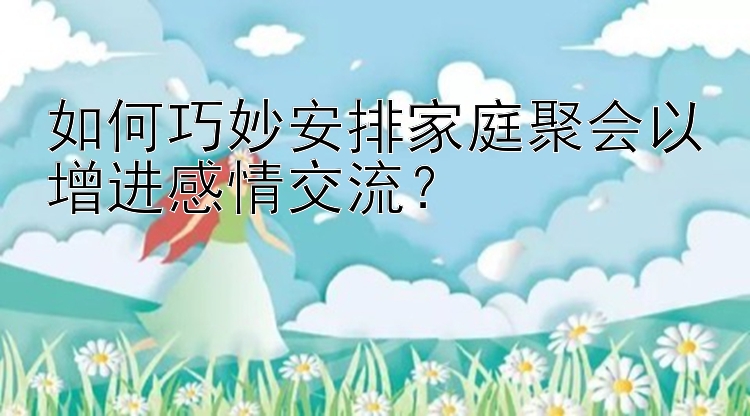 如何巧妙安排家庭聚会以增进感情交流？