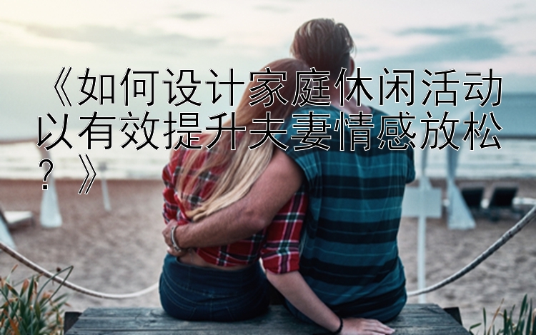 《如何设计家庭休闲活动以有效提升夫妻情感放松？》