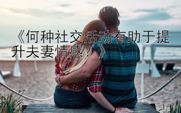 《何种社交活动有助于提升夫妻情感？》