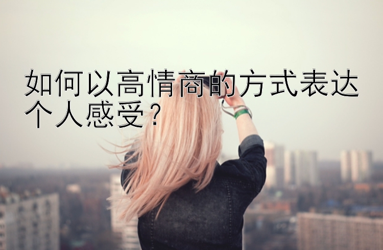 如何以高情商的方式表达个人感受？