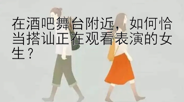 在酒吧舞台附近，如何恰当搭讪正在观看表演的女生？