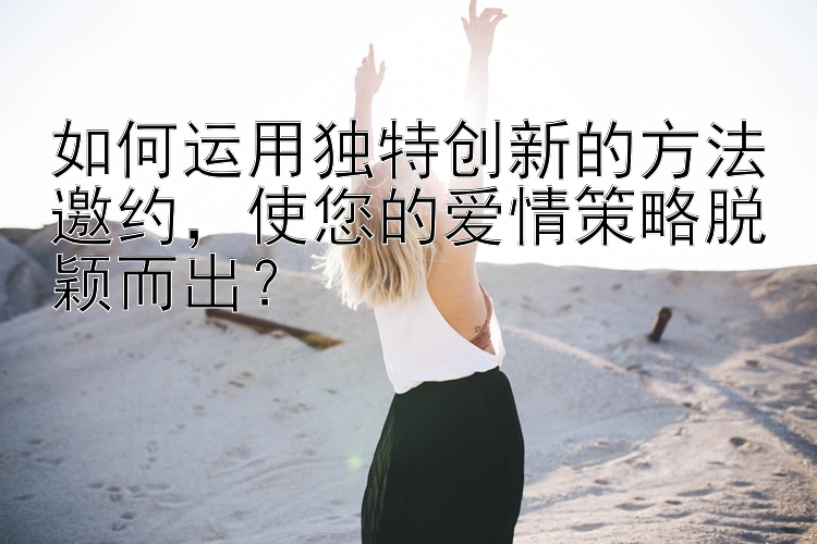 如何运用独特创新的方法邀约，使您的爱情策略脱颖而出？