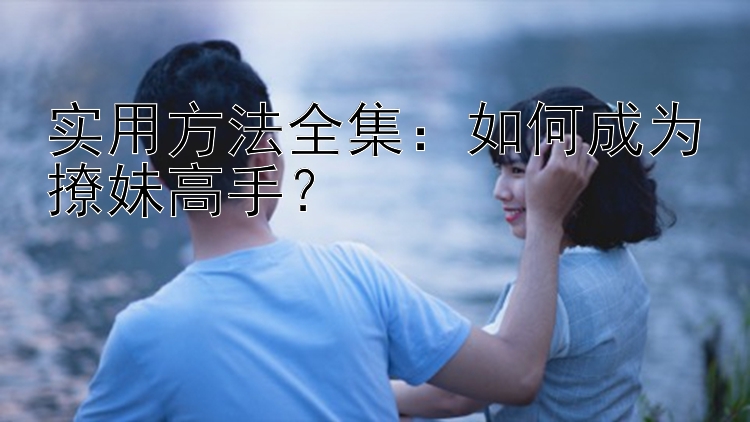 实用方法全集：如何成为撩妹高手？