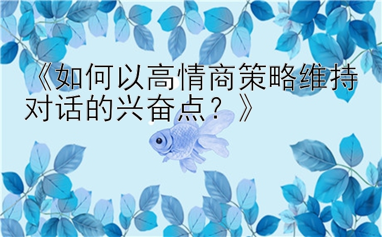 《如何以高情商策略维持对话的兴奋点？》