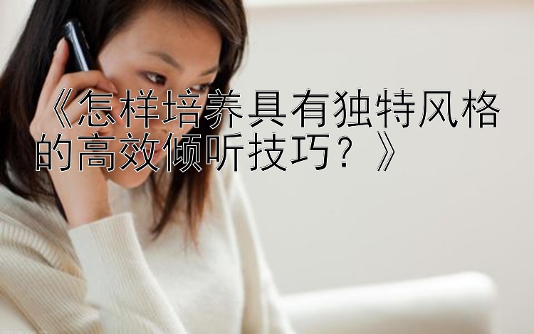 《怎样培养具有独特风格的高效倾听技巧？》