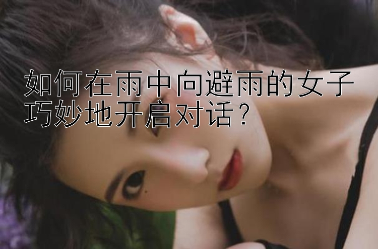 如何在雨中向避雨的女子巧妙地开启对话？