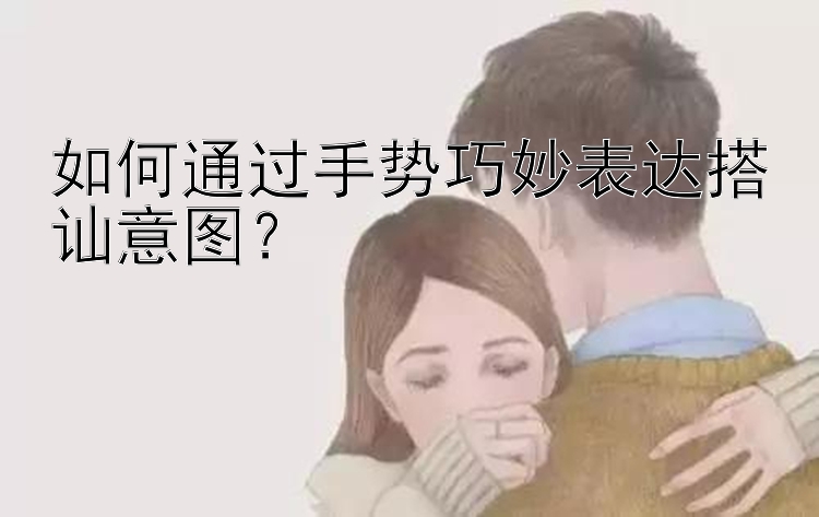 如何通过手势巧妙表达搭讪意图？