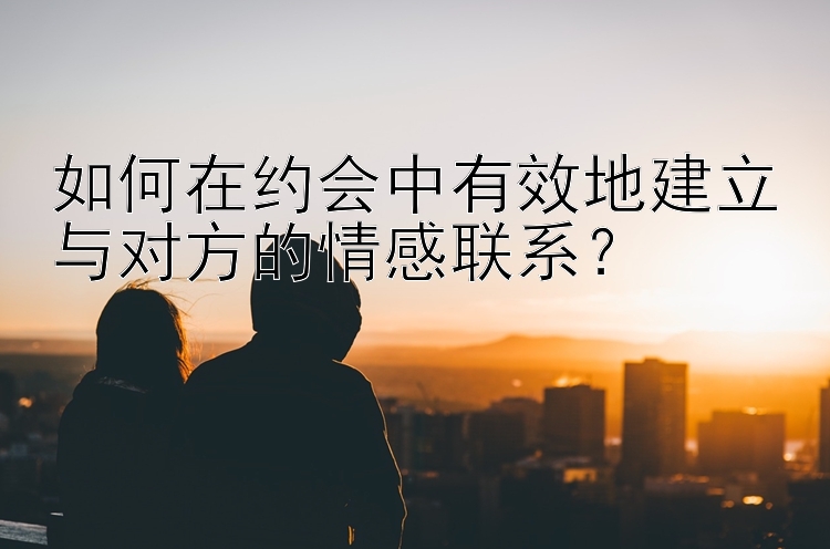 如何在约会中有效地建立与对方的情感联系？