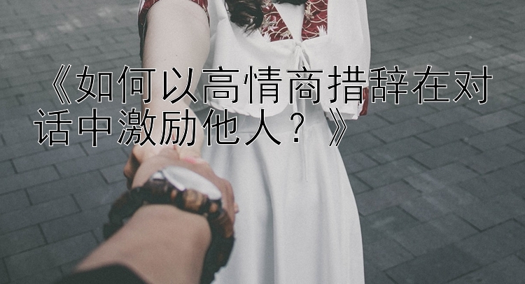 《如何以高情商措辞在对话中激励他人？》