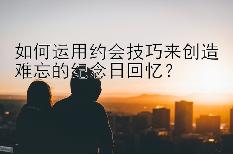 如何运用约会技巧来创造难忘的纪念日回忆？