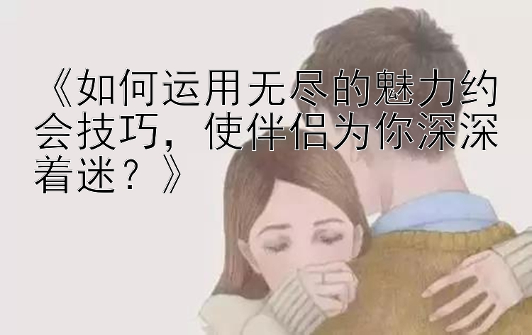 《如何运用无尽的魅力约会技巧，使伴侣为你深深着迷？》