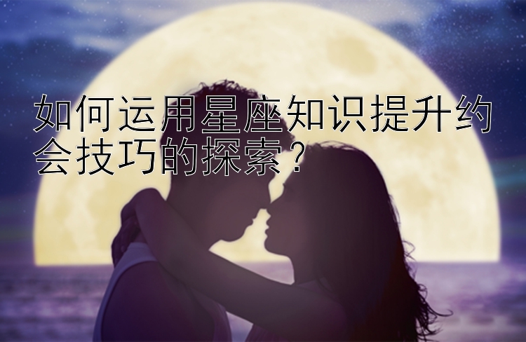 如何运用星座知识提升约会技巧的探索？