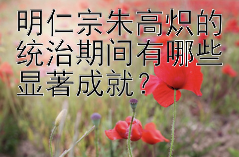 明仁宗朱高炽的统治期间有哪些显著成就？