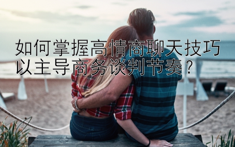 如何掌握高情商聊天技巧以主导商务谈判节奏？