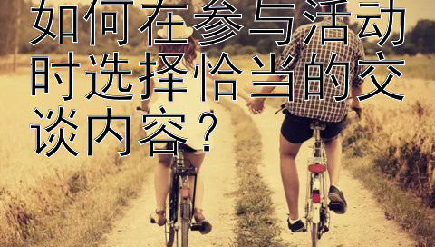 如何在参与活动时选择恰当的交谈内容？