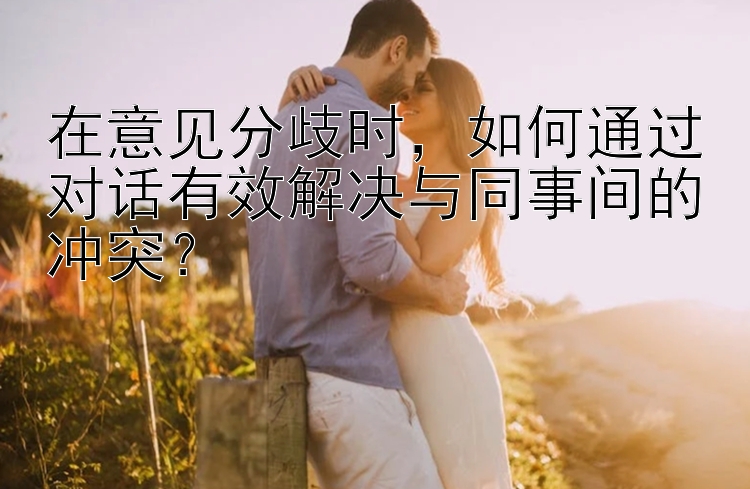 在意见分歧时，如何通过对话有效解决与同事间的冲突？