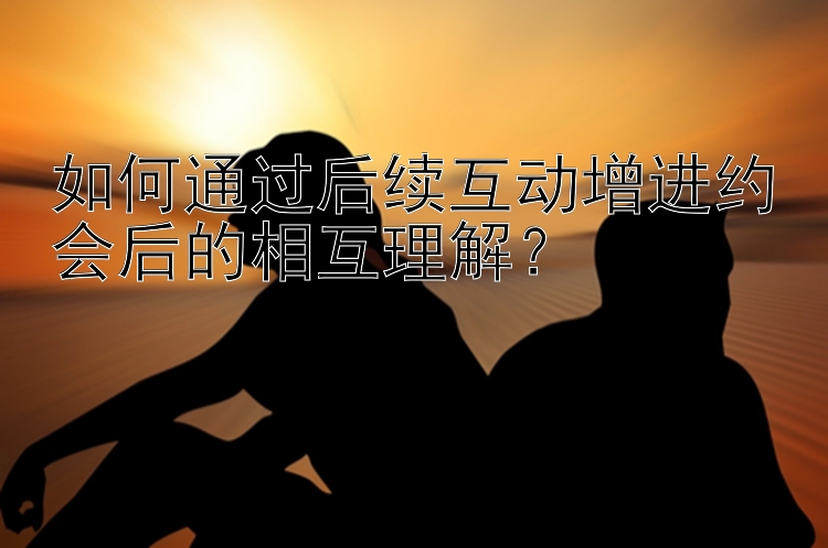 如何通过后续互动增进约会后的相互理解？