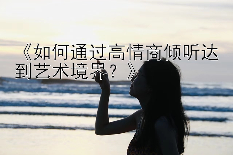 《如何通过高情商倾听达到艺术境界？》