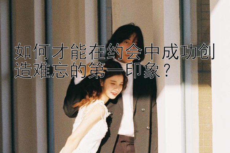 如何才能在约会中成功创造难忘的第一印象？