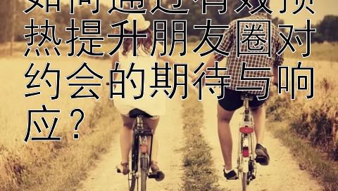 如何通过有效预热提升朋友圈对约会的期待与响应？