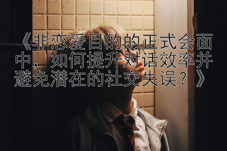 《非恋爱目的的正式会面中，如何提升对话效率并避免潜在的社交失误？》