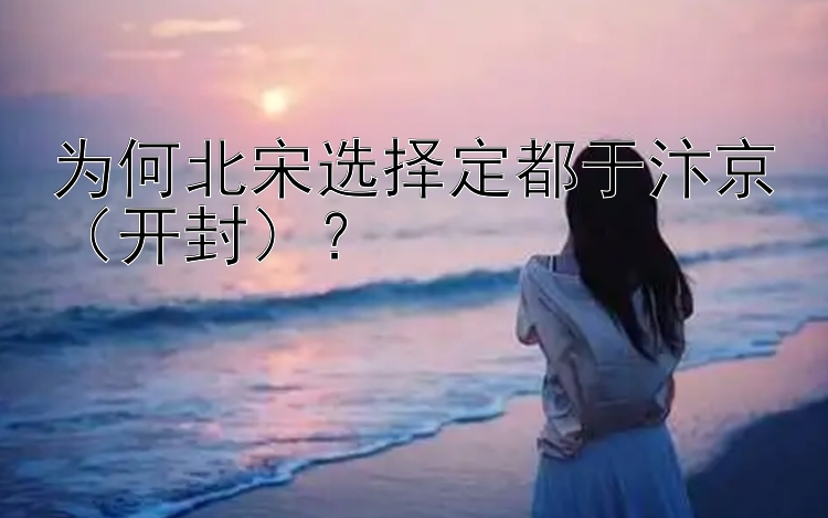 为何北宋选择定都于汴京（开封）？