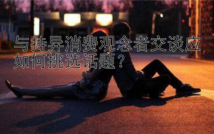 与持异消费观念者交谈应如何挑选话题？