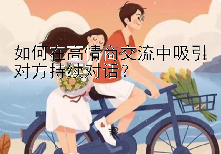 如何在高情商交流中吸引对方持续对话？