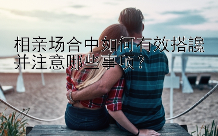 相亲场合中如何有效搭讒并注意哪些事项？