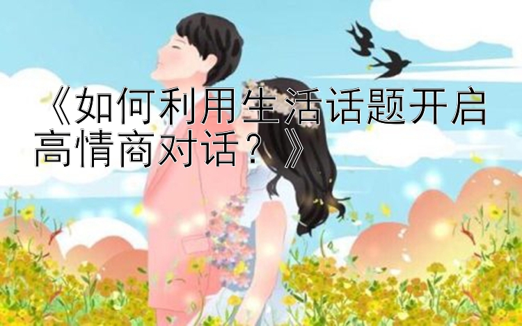 《如何利用生活话题开启高情商对话？》