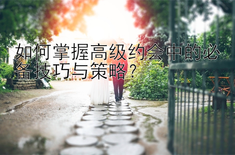 如何掌握高级约会中的必备技巧与策略？