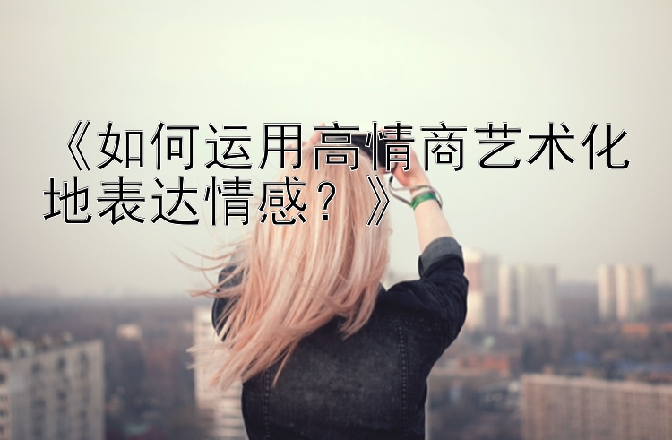 《如何运用高情商艺术化地表达情感？》