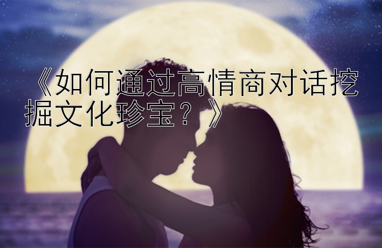 《如何通过高情商对话挖掘文化珍宝？》