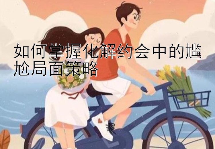 如何掌握化解约会中的尴尬局面策略