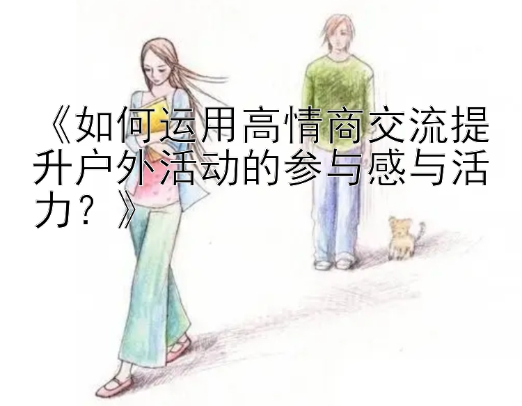 《如何运用高情商交流提升户外活动的参与感与活力？》