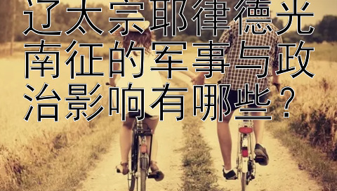 辽太宗耶律德光南征的军事与政治影响有哪些？