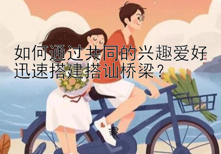 如何通过共同的兴趣爱好迅速搭建搭讪桥梁？