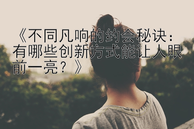 《不同凡响的约会秘诀：有哪些创新方式能让人眼前一亮？》