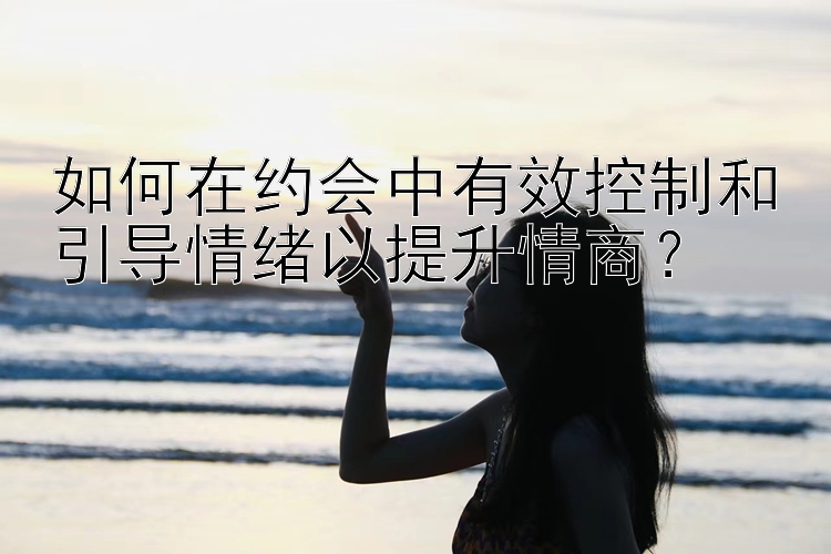 如何在约会中有效控制和引导情绪以提升情商？