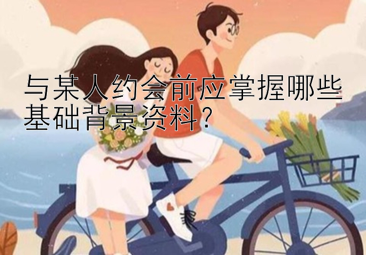 与某人约会前应掌握哪些基础背景资料？