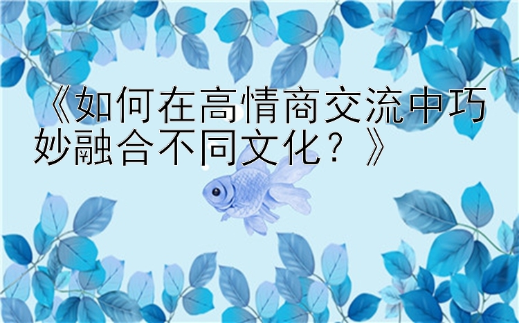 《如何在高情商交流中巧妙融合不同文化？》